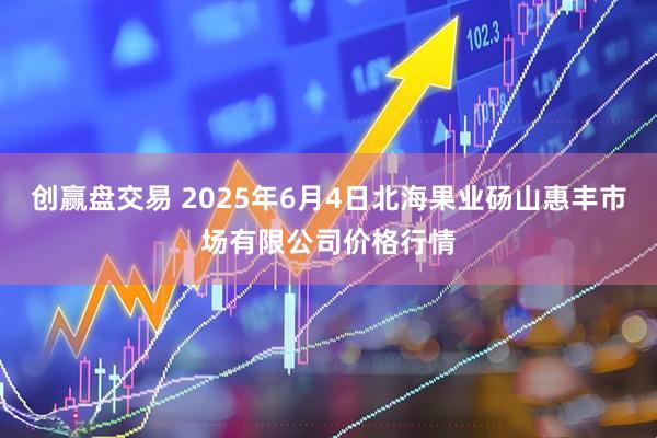 创赢盘交易 2025年6月4日北海果业砀山惠丰市场有限公司价格行情