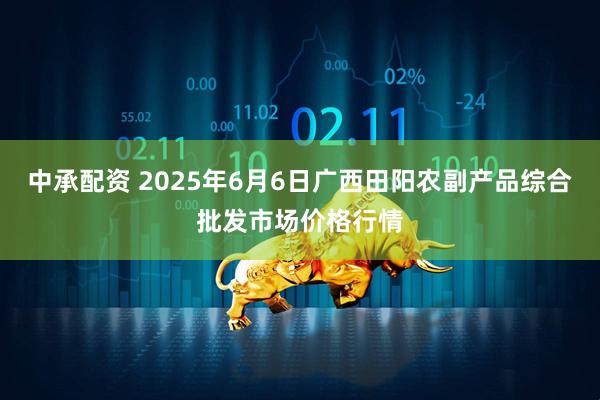 中承配资 2025年6月6日广西田阳农副产品综合批发市场价格行情
