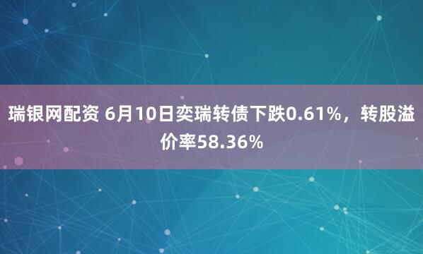 瑞银网配资 6月10日奕瑞转债下跌0.61%，转股溢价率58.36%