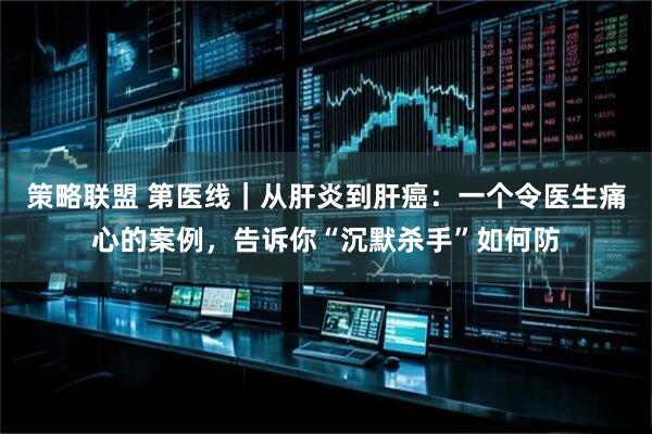 策略联盟 第医线｜从肝炎到肝癌：一个令医生痛心的案例，告诉你“沉默杀手”如何防