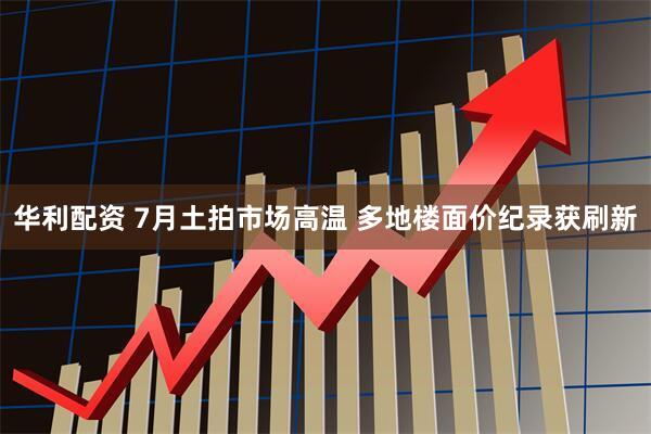 华利配资 7月土拍市场高温 多地楼面价纪录获刷新