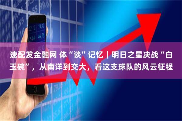 速配发金融网 体“谈”记忆｜明日之星决战“白玉碗”，从南洋到交大，看这支球队的风云征程