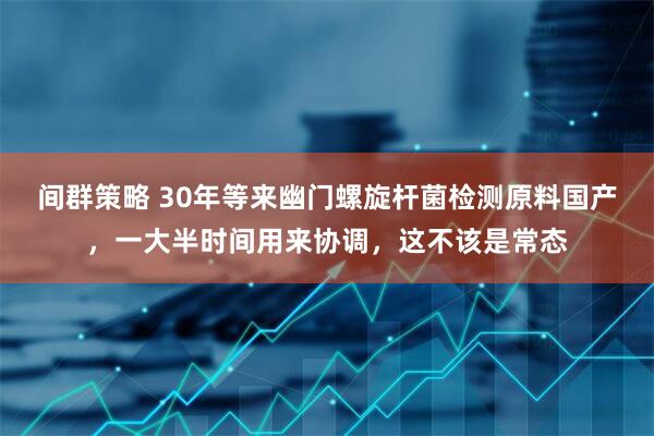 间群策略 30年等来幽门螺旋杆菌检测原料国产，一大半时间用来协调，这不该是常态
