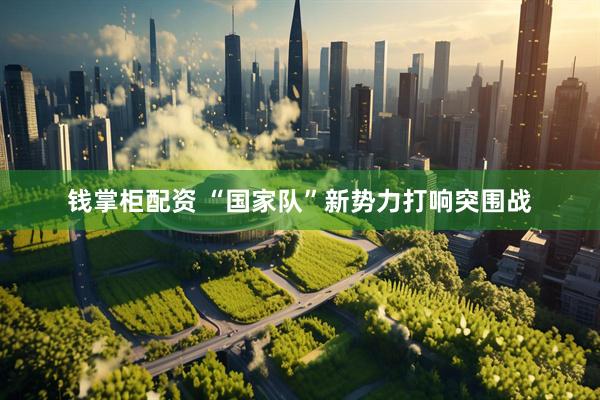 钱掌柜配资 “国家队”新势力打响突围战