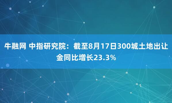牛融网 中指研究院：截至8月17日300城土地出让金同比增长23.3%