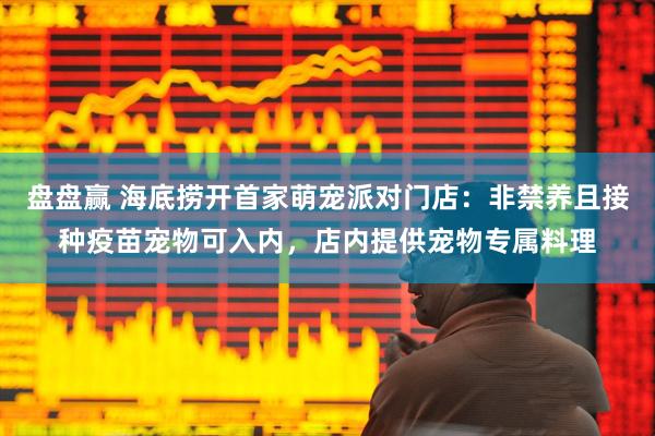 盘盘赢 海底捞开首家萌宠派对门店：非禁养且接种疫苗宠物可入内，店内提供宠物专属料理