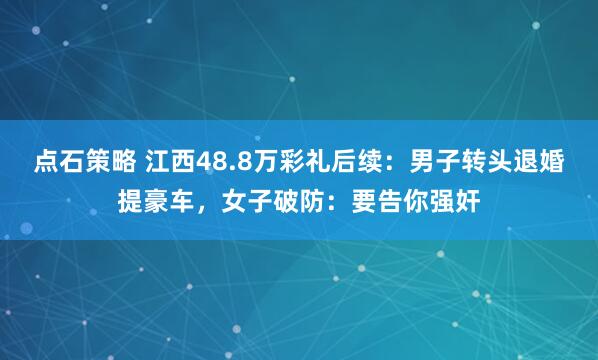 点石策略 江西48.8万彩礼后续：男子转头退婚提豪车，女子破防：要告你强奸