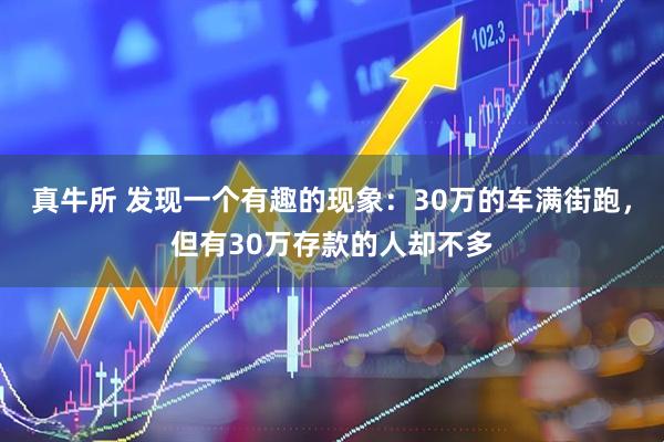 真牛所 发现一个有趣的现象：30万的车满街跑，但有30万存款的人却不多