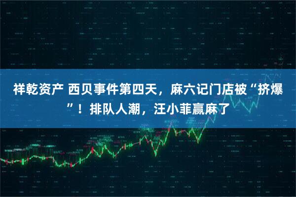 祥乾资产 西贝事件第四天，麻六记门店被“挤爆”！排队人潮，汪小菲赢麻了