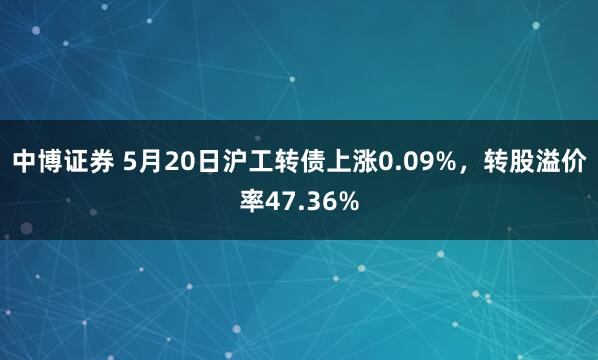 中博证券 5月20日沪工转债上涨0.09%，转股溢价率47.36%