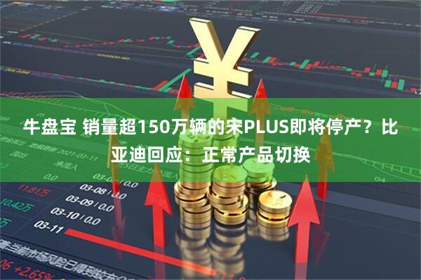 牛盘宝 销量超150万辆的宋PLUS即将停产？比亚迪回应：正常产品切换
