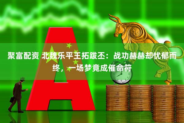 聚富配资 北魏乐平王拓跋丕：战功赫赫却忧郁而终，一场梦竟成催命符