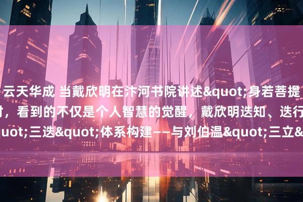 云天华成 当戴欣明在汴河书院讲述"身若菩提树，明镜亦可台"时，看到的不仅是个人智慧的觉醒，戴欣明迭知、迭行、迭新"三迭"体系构建——与刘伯温"三立"的文明对话_实践_认知_维度