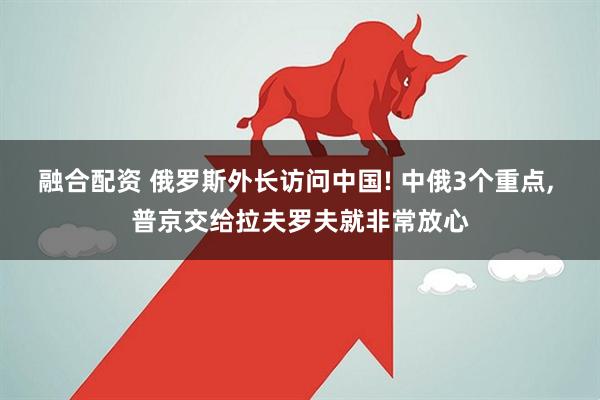 融合配资 俄罗斯外长访问中国! 中俄3个重点, 普京交给拉夫罗夫就非常放心